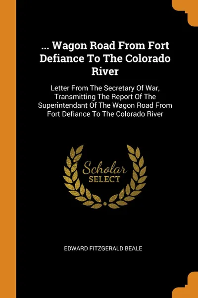 Обложка книги ... Wagon Road From Fort Defiance To The Colorado River. Letter From The Secretary Of War, Transmitting The Report Of The Superintendant Of The Wagon Road From Fort Defiance To The Colorado River, Edward Fitzgerald Beale