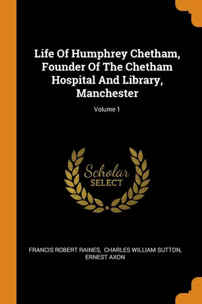 Обложка книги Life Of Humphrey Chetham, Founder Of The Chetham Hospital And Library, Manchester; Volume 1, Francis Robert Raines, Ernest Axon