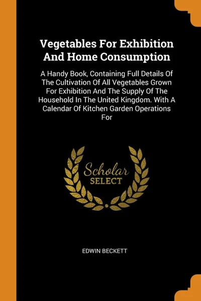 Обложка книги Vegetables For Exhibition And Home Consumption. A Handy Book, Containing Full Details Of The Cultivation Of All Vegetables Grown For Exhibition And The Supply Of The Household In The United Kingdom. With A Calendar Of Kitchen Garden Operations For, Edwin Beckett