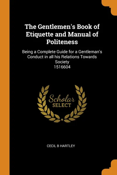 Обложка книги The Gentlemen.s Book of Etiquette and Manual of Politeness. Being a Complete Guide for a Gentleman.s Conduct in all his Relations Towards Society  1516604, Cecil B Hartley