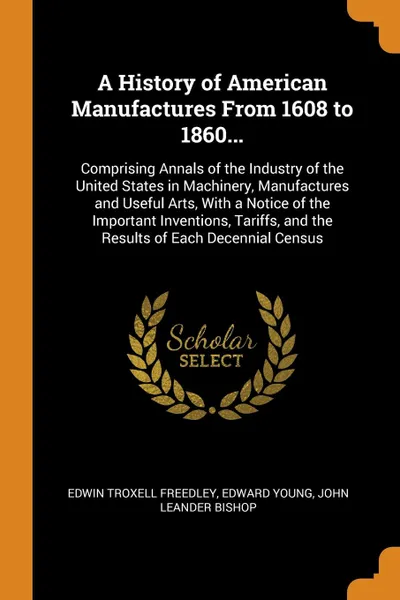 Обложка книги A History of American Manufactures From 1608 to 1860... Comprising Annals of the Industry of the United States in Machinery, Manufactures and Useful Arts, With a Notice of the Important Inventions, Tariffs, and the Results of Each Decennial Census, Edwin Troxell Freedley, Edward Young, John Leander Bishop