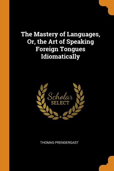 Обложка книги The Mastery of Languages, Or, the Art of Speaking Foreign Tongues Idiomatically, Thomas Prendergast