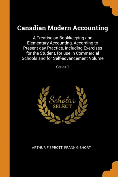 Обложка книги Canadian Modern Accounting. A Treatise on Bookkeeping and Elementary Accounting, According to Present day Practice, Including Exercises for the Student, for use in Commercial Schools and for Self-advancement Volume; Series 1, Arthur F Sprott, Frank G Short