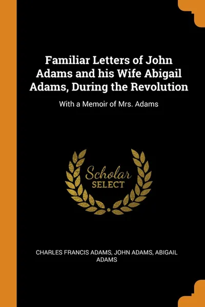 Обложка книги Familiar Letters of John Adams and his Wife Abigail Adams, During the Revolution. With a Memoir of Mrs. Adams, Charles Francis Adams, John Adams, Abigail Adams