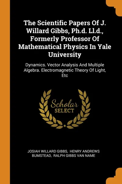 Обложка книги The Scientific Papers Of J. Willard Gibbs, Ph.d. Ll.d., Formerly Professor Of Mathematical Physics In Yale University. Dynamics. Vector Analysis And Multiple Algebra. Electromagnetic Theory Of Light, Etc, Josiah Willard Gibbs