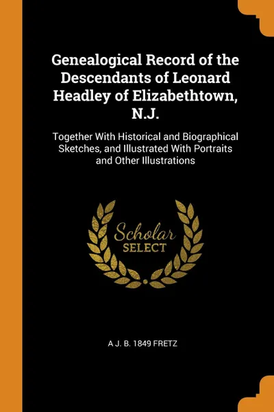Обложка книги Genealogical Record of the Descendants of Leonard Headley of Elizabethtown, N.J. Together With Historical and Biographical Sketches, and Illustrated With Portraits and Other Illustrations, A J. b. 1849 Fretz