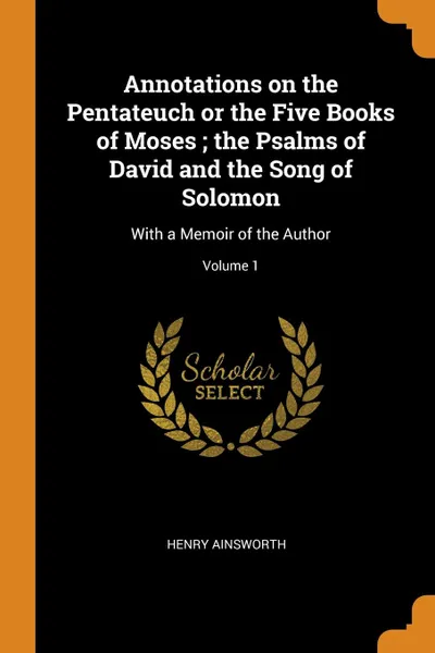 Обложка книги Annotations on the Pentateuch or the Five Books of Moses ; the Psalms of David and the Song of Solomon. With a Memoir of the Author; Volume 1, Henry Ainsworth