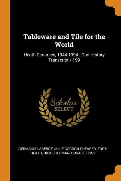 Обложка книги Tableware and Tile for the World. Heath Ceramics, 1944-1994 : Oral History Transcript / 199, Germaine LaBerge, Julie Gordon Shearer, Edith Heath