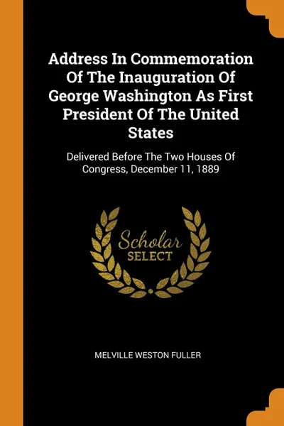 Обложка книги Address In Commemoration Of The Inauguration Of George Washington As First President Of The United States. Delivered Before The Two Houses Of Congress, December 11, 1889, Melville Weston Fuller