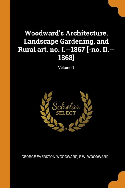 Обложка книги Woodward.s Architecture, Landscape Gardening, and Rural art. no. I.--1867 .-no. II.--1868.; Volume 1, George Everston Woodward, F W. Woodward