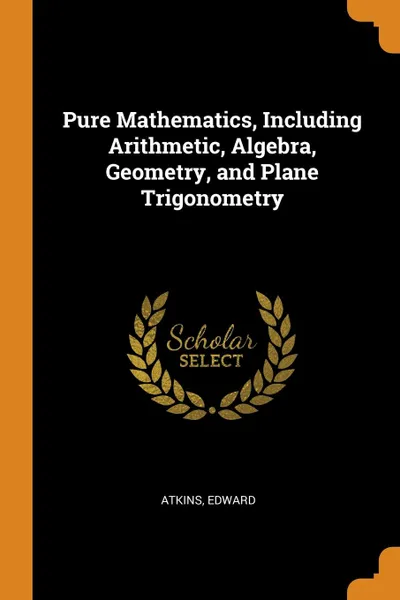 Обложка книги Pure Mathematics, Including Arithmetic, Algebra, Geometry, and Plane Trigonometry, Edward Atkins