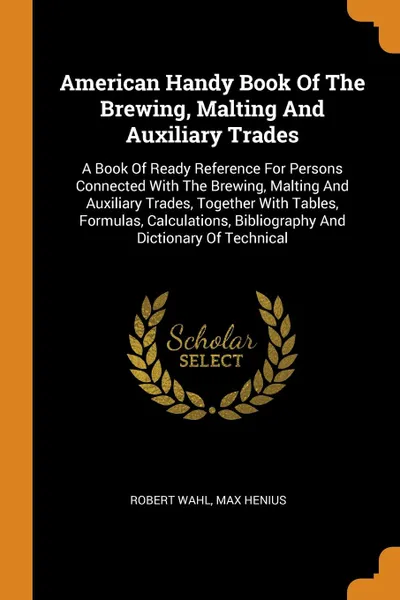 Обложка книги American Handy Book Of The Brewing, Malting And Auxiliary Trades. A Book Of Ready Reference For Persons Connected With The Brewing, Malting And Auxiliary Trades, Together With Tables, Formulas, Calculations, Bibliography And Dictionary Of Technical, Robert Wahl, Max Henius