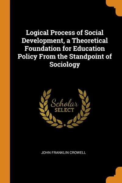 Обложка книги Logical Process of Social Development, a Theoretical Foundation for Education Policy From the Standpoint of Sociology, John Franklin Crowell