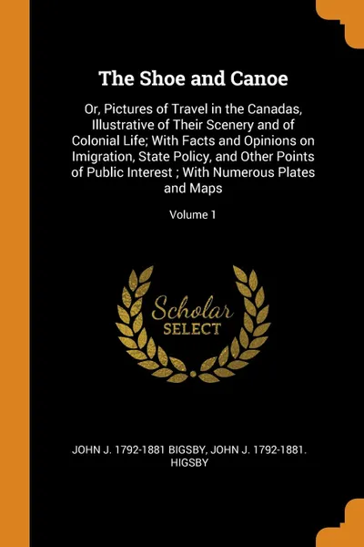 Обложка книги The Shoe and Canoe. Or, Pictures of Travel in the Canadas, Illustrative of Their Scenery and of Colonial Life; With Facts and Opinions on Imigration, State Policy, and Other Points of Public Interest ; With Numerous Plates and Maps; Volume 1, John J. 1792-1881 Bigsby, John J. 1792-1881. higsby