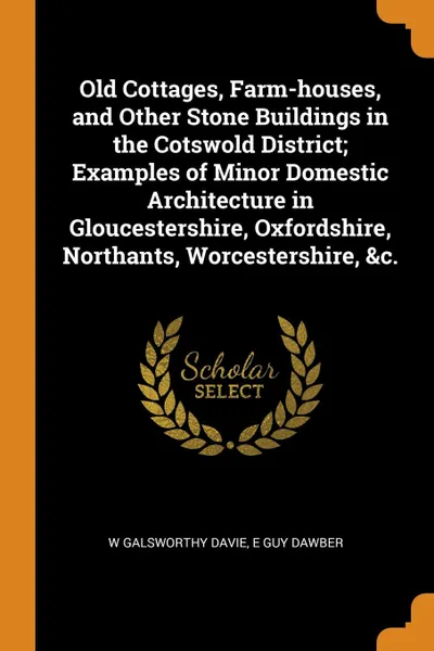 Обложка книги Old Cottages, Farm-houses, and Other Stone Buildings in the Cotswold District; Examples of Minor Domestic Architecture in Gloucestershire, Oxfordshire, Northants, Worcestershire, .c., W Galsworthy Davie, E Guy Dawber