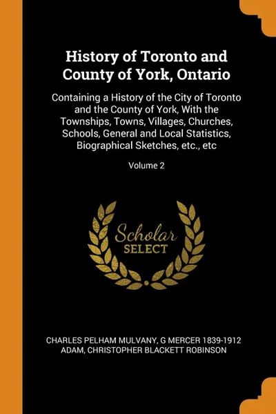 Обложка книги History of Toronto and County of York, Ontario. Containing a History of the City of Toronto and the County of York, With the Townships, Towns, Villages, Churches, Schools, General and Local Statistics, Biographical Sketches, etc., etc; Volume 2, Charles Pelham Mulvany, G Mercer 1839-1912 Adam, Christopher Blackett Robinson