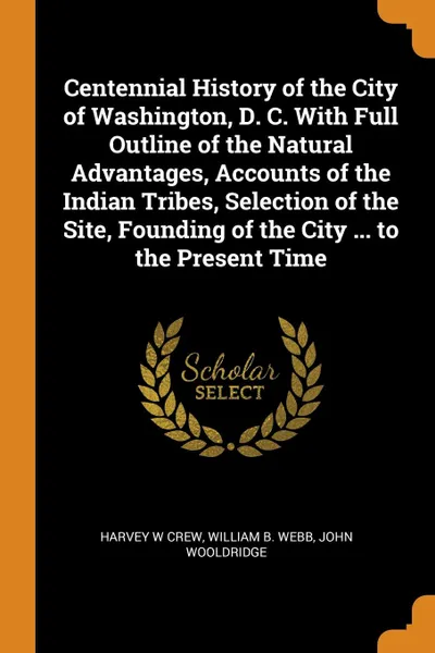 Обложка книги Centennial History of the City of Washington, D. C. With Full Outline of the Natural Advantages, Accounts of the Indian Tribes, Selection of the Site, Founding of the City ... to the Present Time, Harvey W Crew, William B. Webb, John Wooldridge