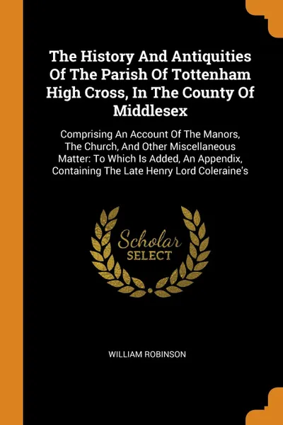 Обложка книги The History And Antiquities Of The Parish Of Tottenham High Cross, In The County Of Middlesex. Comprising An Account Of The Manors, The Church, And Other Miscellaneous Matter: To Which Is Added, An Appendix, Containing The Late Henry Lord Coleraine.s, William Robinson