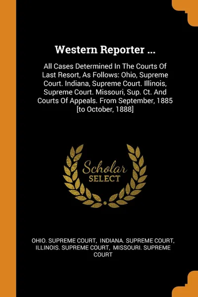 Обложка книги Western Reporter ... All Cases Determined In The Courts Of Last Resort, As Follows: Ohio, Supreme Court. Indiana, Supreme Court. Illinois, Supreme Court. Missouri, Sup. Ct. And Courts Of Appeals. From September, 1885 .to October, 1888., Ohio. Supreme Court