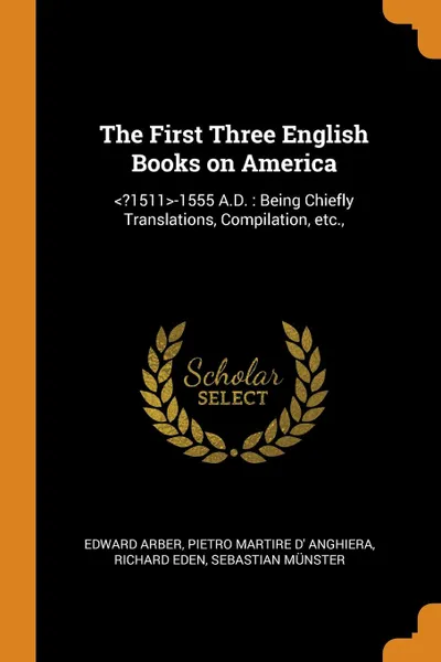 Обложка книги The First Three English Books on America. ..1511.-1555 A.D. : Being Chiefly Translations, Compilation, etc.,, Edward Arber, Pietro Martire d' Anghiera, Richard Eden