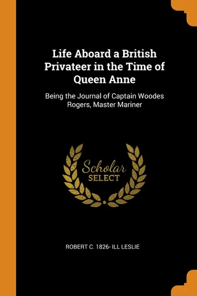 Обложка книги Life Aboard a British Privateer in the Time of Queen Anne. Being the Journal of Captain Woodes Rogers, Master Mariner, Robert C. 1826- ill Leslie