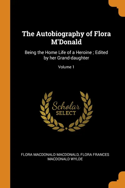 Обложка книги The Autobiography of Flora M.Donald. Being the Home Life of a Heroine ; Edited by her Grand-daughter; Volume 1, Flora Macdonald Macdonald, Flora Frances Macdonald Wylde