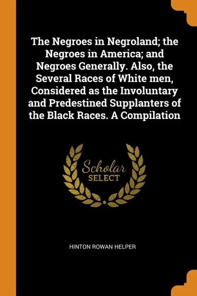 Обложка книги The Negroes in Negroland; the Negroes in America; and Negroes Generally. Also, the Several Races of White men, Considered as the Involuntary and Predestined Supplanters of the Black Races. A Compilation, Hinton Rowan Helper