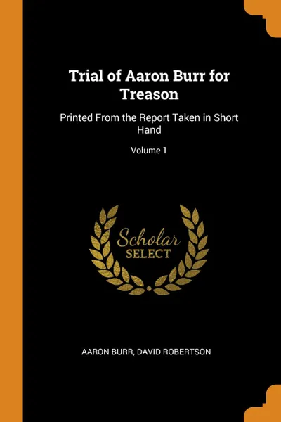 Обложка книги Trial of Aaron Burr for Treason. Printed From the Report Taken in Short Hand; Volume 1, Aaron Burr, David Robertson