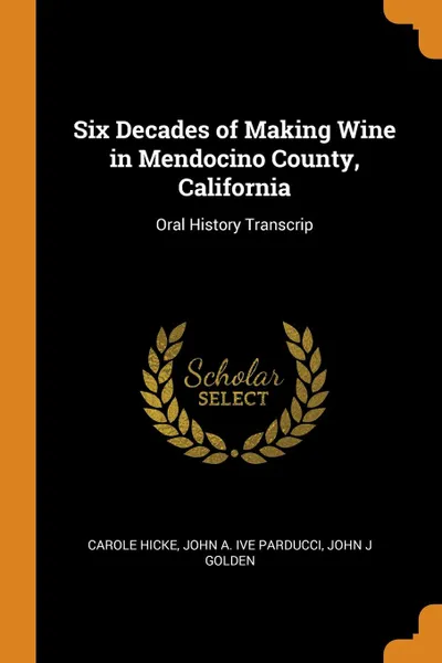 Обложка книги Six Decades of Making Wine in Mendocino County, California. Oral History Transcrip, Carole Hicke, John A. ive Parducci, John J Golden