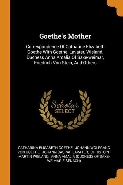 Обложка книги Goethe.s Mother. Correspondence Of Catharine Elizabeth Goethe With Goethe, Lavater, Wieland, Duchess Anna Amalia Of Saxe-weimar, Friedrich Von Stein, And Others, Catharina Elisabeth Goethe