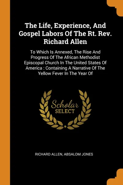 Обложка книги The Life, Experience, And Gospel Labors Of The Rt. Rev. Richard Allen. To Which Is Annexed, The Rise And Progress Of The African Methodist Episcopal Church In The United States Of America : Containing A Narrative Of The Yellow Fever In The Year Of, Richard Allen, Absalom Jones