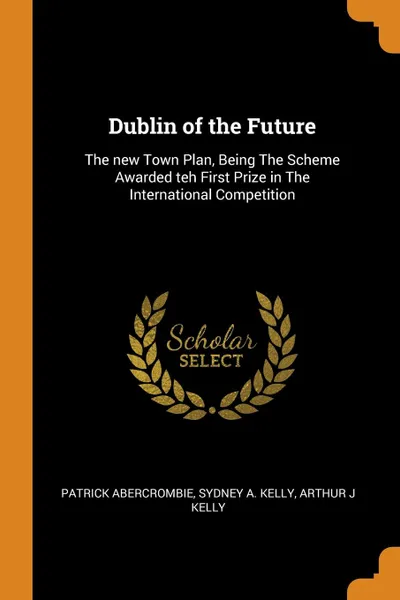 Обложка книги Dublin of the Future. The new Town Plan, Being The Scheme Awarded teh First Prize in The International Competition, Patrick Abercrombie, Sydney A. Kelly, Arthur J Kelly