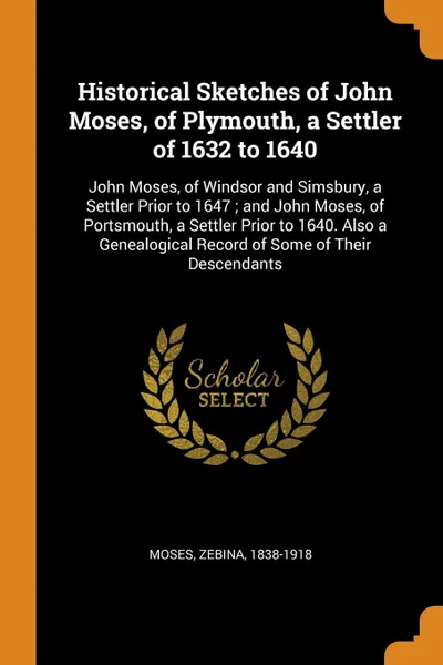 Обложка книги Historical Sketches of John Moses, of Plymouth, a Settler of 1632 to 1640. John Moses, of Windsor and Simsbury, a Settler Prior to 1647 ; and John Moses, of Portsmouth, a Settler Prior to 1640. Also a Genealogical Record of Some of Their Descendants, Moses Zebina 1838-1918