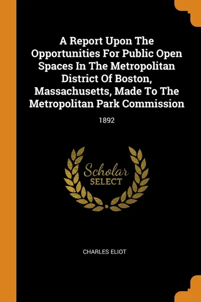 Обложка книги A Report Upon The Opportunities For Public Open Spaces In The Metropolitan District Of Boston, Massachusetts, Made To The Metropolitan Park Commission. 1892, Charles Eliot