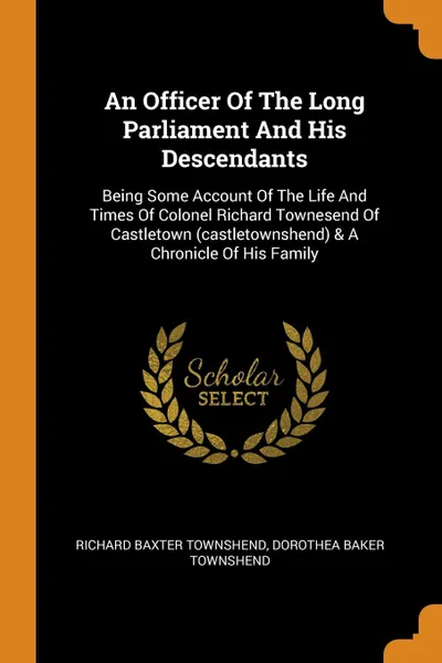 Обложка книги An Officer Of The Long Parliament And His Descendants. Being Some Account Of The Life And Times Of Colonel Richard Townesend Of Castletown (castletownshend) . A Chronicle Of His Family, Richard Baxter Townshend