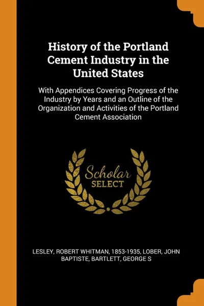 Обложка книги History of the Portland Cement Industry in the United States. With Appendices Covering Progress of the Industry by Years and an Outline of the Organization and Activities of the Portland Cement Association, Robert Whitman Lesley, John Baptiste Lober, George S Bartlett