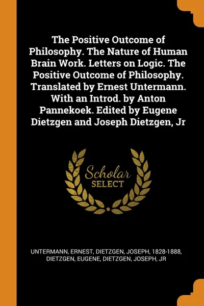 Обложка книги The Positive Outcome of Philosophy. The Nature of Human Brain Work. Letters on Logic. The Positive Outcome of Philosophy. Translated by Ernest Untermann. With an Introd. by Anton Pannekoek. Edited by Eugene Dietzgen and Joseph Dietzgen, Jr, Untermann Ernest, Dietzgen Joseph 1828-1888, Dietzgen Eugene