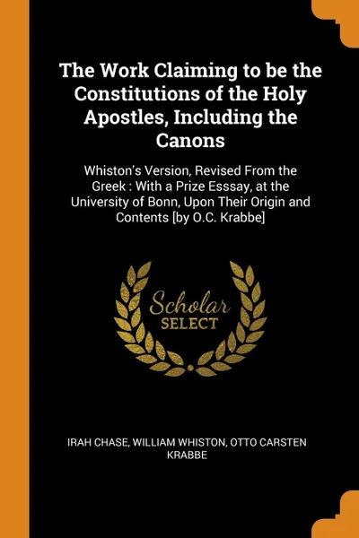 Обложка книги The Work Claiming to be the Constitutions of the Holy Apostles, Including the Canons. Whiston.s Version, Revised From the Greek : With a Prize Esssay, at the University of Bonn, Upon Their Origin and Contents .by O.C. Krabbe., Irah Chase, William Whiston, Otto Carsten Krabbe