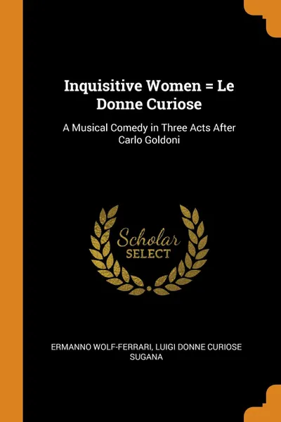 Обложка книги Inquisitive Women . Le Donne Curiose. A Musical Comedy in Three Acts After Carlo Goldoni, Ermanno Wolf-Ferrari, Luigi Donne curiose Sugana