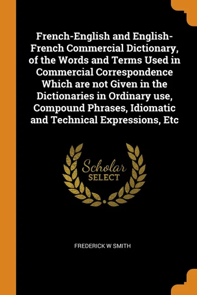 Обложка книги French-English and English-French Commercial Dictionary, of the Words and Terms Used in Commercial Correspondence Which are not Given in the Dictionaries in Ordinary use, Compound Phrases, Idiomatic and Technical Expressions, Etc, Frederick W Smith