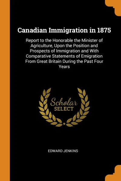 Обложка книги Canadian Immigration in 1875. Report to the Honorable the Minister of Agriculture, Upon the Position and Prospects of Immigration and With Comparative Statements of Emigration From Great Britain During the Past Four Years, Edward Jenkins