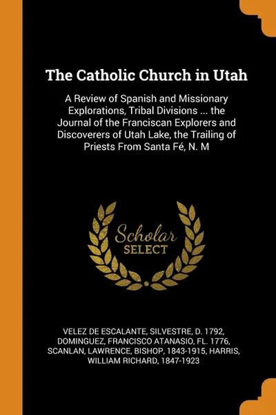 Обложка книги The Catholic Church in Utah. A Review of Spanish and Missionary Explorations, Tribal Divisions ... the Journal of the Franciscan Explorers and Discoverers of Utah Lake, the Trailing of Priests From Santa Fe, N. M, Silvestre Velez de Escalante, Francisco Atanasio Dominguez, Lawrence Scanlan