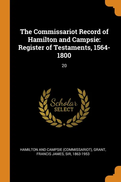 Обложка книги The Commissariot Record of Hamilton and Campsie. Register of Testaments, 1564-1800: 20, Hamilton and Campsie, Francis James Grant