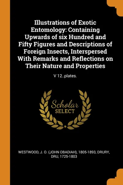 Обложка книги Illustrations of Exotic Entomology. Containing Upwards of six Hundred and Fifty Figures and Descriptions of Foreign Insects, Interspersed With Remarks and Reflections on Their Nature and Properties: V 12..plates., J O. 1805-1893 Westwood, Dru Drury