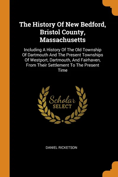 Обложка книги The History Of New Bedford, Bristol County, Massachusetts. Including A History Of The Old Township Of Dartmouth And The Present Townships Of Westport, Dartmouth, And Fairhaven, From Their Settlement To The Present Time, Daniel Ricketson