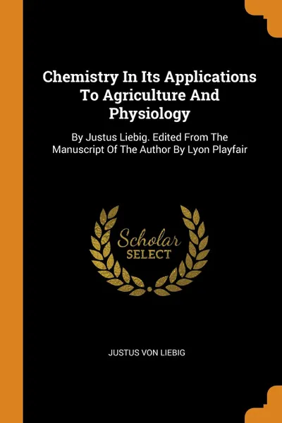 Обложка книги Chemistry In Its Applications To Agriculture And Physiology. By Justus Liebig. Edited From The Manuscript Of The Author By Lyon Playfair, Justus von Liebig
