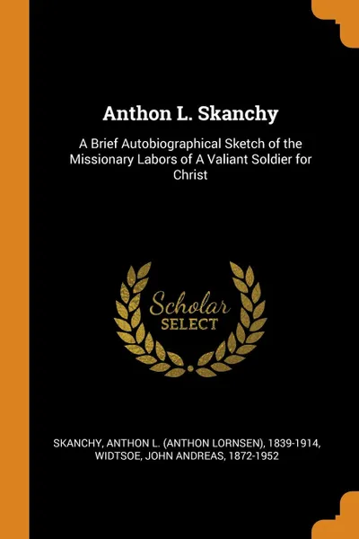 Обложка книги Anthon L. Skanchy. A Brief Autobiographical Sketch of the Missionary Labors of A Valiant Soldier for Christ, Anthon L. 1839-1914 Skanchy, John Andreas Widtsoe