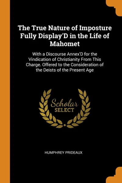 Обложка книги The True Nature of Imposture Fully Display.D in the Life of Mahomet. With a Discourse Annex.D for the Vindication of Christianity From This Charge. Offered to the Consideration of the Deists of the Present Age, Humphrey Prideaux