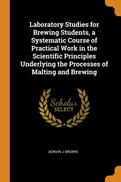 Обложка книги Laboratory Studies for Brewing Students, a Systematic Course of Practical Work in the Scientific Principles Underlying the Processes of Malting and Brewing, Adrian J Brown