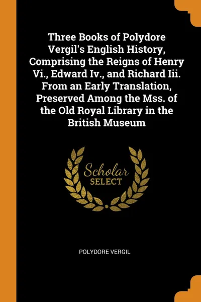 Обложка книги Three Books of Polydore Vergil.s English History, Comprising the Reigns of Henry Vi., Edward Iv., and Richard Iii. From an Early Translation, Preserved Among the Mss. of the Old Royal Library in the British Museum, Polydore Vergil